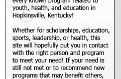 This site places at your finger tips every known program related to youth, health, and education in Hopkinsville, Kentucky! Whether for scholarships, education, sports, leadership, or health, this site will hopefully put you in contact with the right person and program to meet your need! If your need is still not met or to recommend new programs that may benifit others, please contact the website administors.